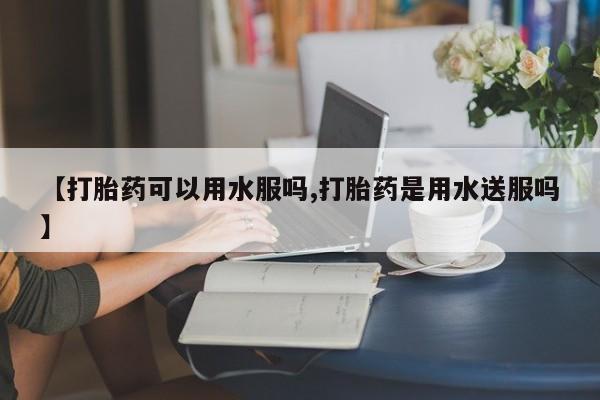 买流产药打胎药保密发货【打胎药可以用水服吗,打胎药是用水送服吗】