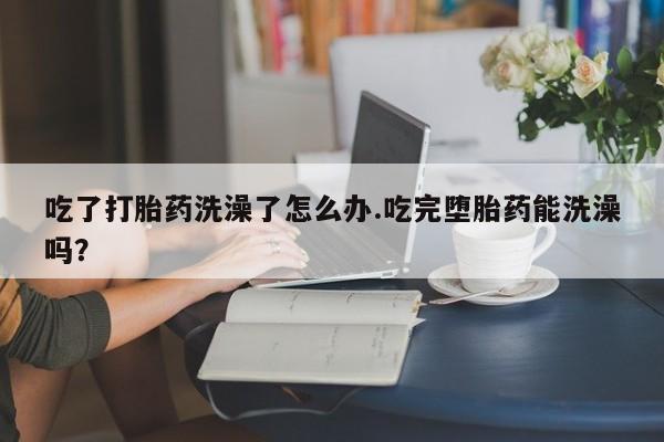 买流产药打胎药保密发货吃了打胎药洗澡了怎么办.吃完堕胎药能洗澡吗？