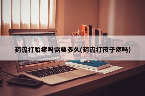 买流产药打胎药保密发货药流打胎疼吗需要多久(药流打孩子疼吗)