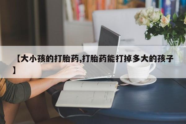 买流产药打胎药保密发货【大小孩的打胎药,打胎药能打掉多大的孩子】
