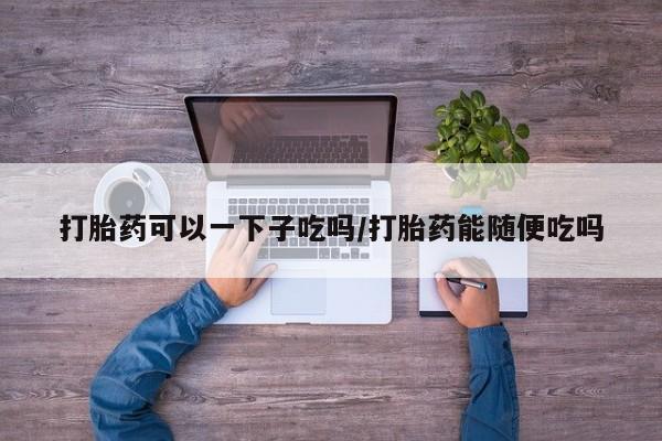 买流产药打胎药保密发货打胎药可以一下子吃吗/打胎药能随便吃吗