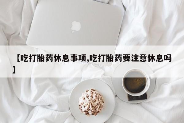 买流产药打胎药保密发货【吃打胎药休息事项,吃打胎药要注意休息吗】