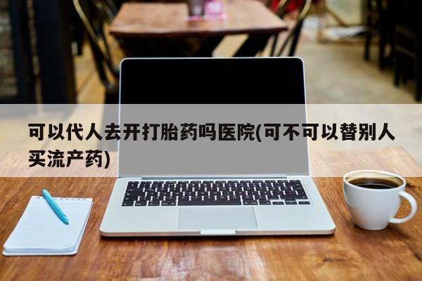 买流产药打胎药保密发货可以代人去开打胎药吗医院(可不可以替别人买流产药)