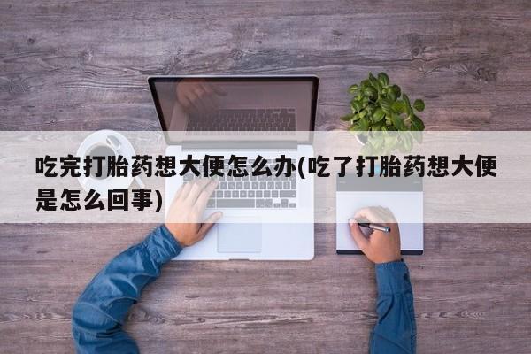 买流产药打胎药保密发货吃完打胎药想大便怎么办(吃了打胎药想大便是怎么回事)