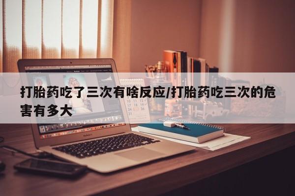 买流产药打胎药保密发货打胎药吃了三次有啥反应/打胎药吃三次的危害有多大