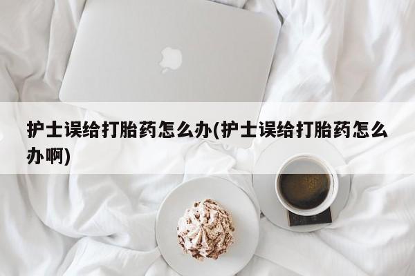 买流产药打胎药保密发货护士误给打胎药怎么办(护士误给打胎药怎么办啊)