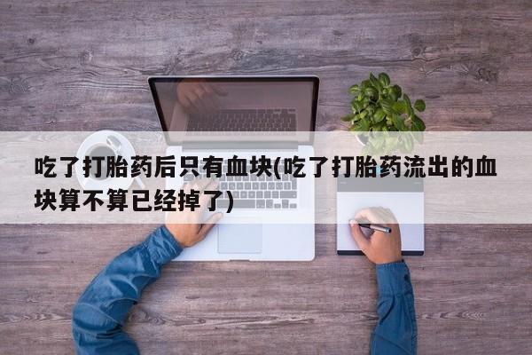 买流产药打胎药保密发货吃了打胎药后只有血块(吃了打胎药流出的血块算不算已经掉了)