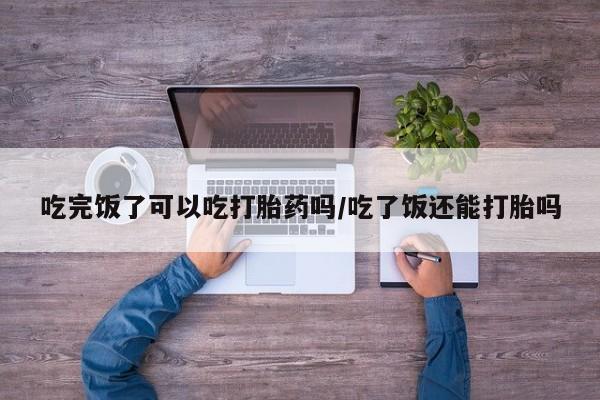买流产药打胎药保密发货吃完饭了可以吃打胎药吗/吃了饭还能打胎吗