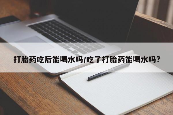 买流产药打胎药保密发货打胎药吃后能喝水吗/吃了打胎药能喝水吗?