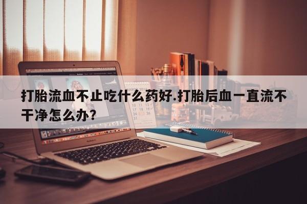 买流产药打胎药保密发货打胎流血不止吃什么药好.打胎后血一直流不干净怎么办？