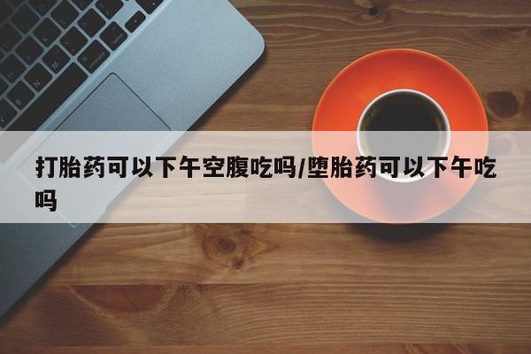 买流产药打胎药保密发货打胎药可以下午空腹吃吗/堕胎药可以下午吃吗