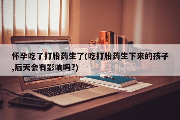 买流产药打胎药保密发货怀孕吃了打胎药生了(吃打胎药生下来的孩子,后天会有影响吗?)