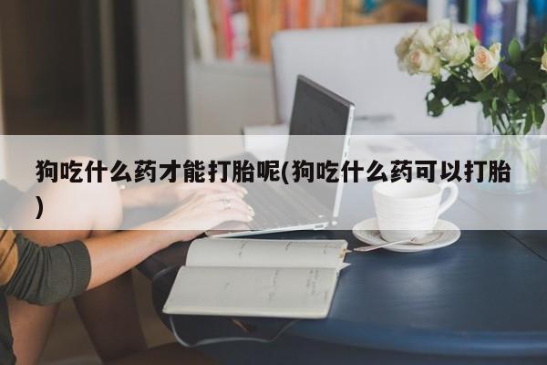 买流产药打胎药保密发货狗吃什么药才能打胎呢(狗吃什么药可以打胎)