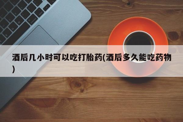 买流产药打胎药保密发货酒后几小时可以吃打胎药(酒后多久能吃药物)