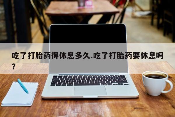买流产药打胎药保密发货吃了打胎药得休息多久.吃了打胎药要休息吗？