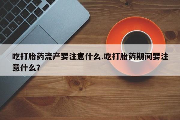买流产药打胎药保密发货吃打胎药流产要注意什么.吃打胎药期间要注意什么？