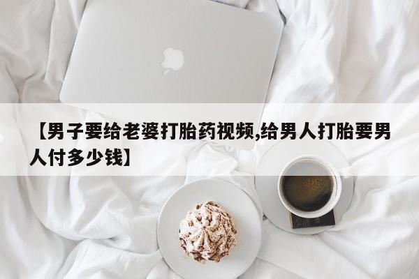 买流产药打胎药保密发货【男子要给老婆打胎药视频,给男人打胎要男人付多少钱】