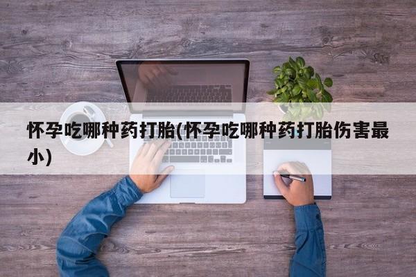 买流产药打胎药保密发货怀孕吃哪种药打胎(怀孕吃哪种药打胎伤害最小)