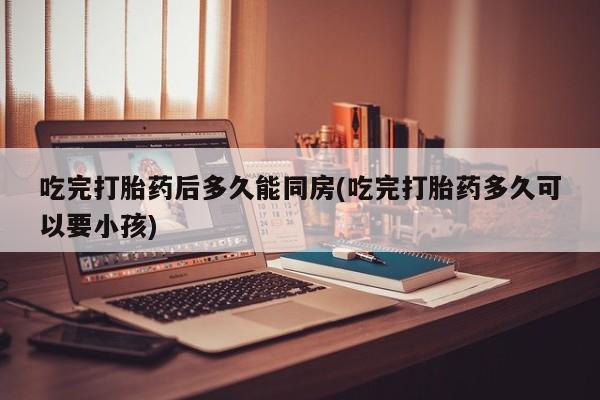 买流产药打胎药保密发货吃完打胎药后多久能同房(吃完打胎药多久可以要小孩)