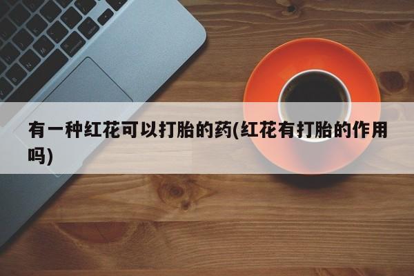 买流产药打胎药保密发货有一种红花可以打胎的药(红花有打胎的作用吗)