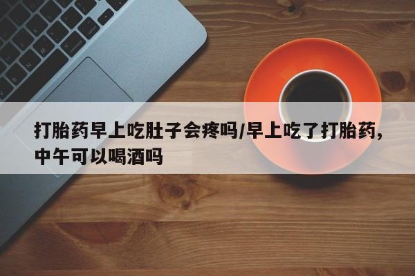 买流产药打胎药保密发货打胎药早上吃肚子会疼吗/早上吃了打胎药,中午可以喝酒吗