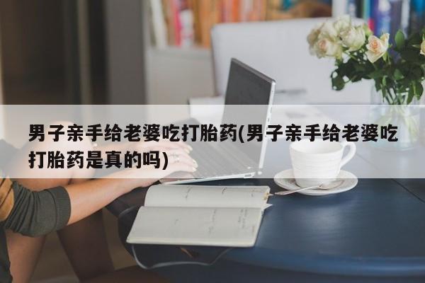 买流产药打胎药保密发货男子亲手给老婆吃打胎药(男子亲手给老婆吃打胎药是真的吗)