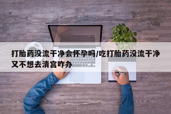 买流产药打胎药保密发货打胎药没流干净会怀孕吗/吃打胎药没流干净又不想去清宫咋办