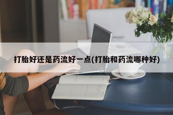 买流产药打胎药保密发货打胎好还是药流好一点(打胎和药流哪种好)