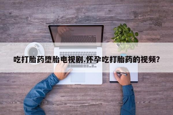 买流产药打胎药保密发货吃打胎药堕胎电视剧.怀孕吃打胎药的视频？