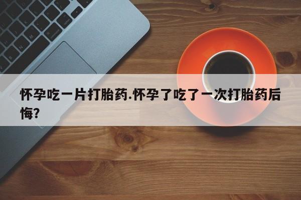 买流产药打胎药保密发货怀孕吃一片打胎药.怀孕了吃了一次打胎药后悔？