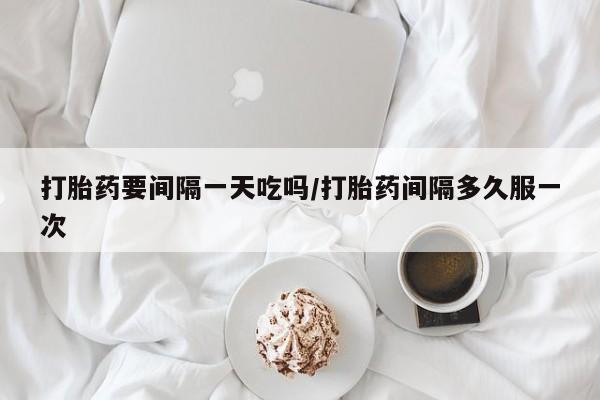 买流产药打胎药保密发货打胎药要间隔一天吃吗/打胎药间隔多久服一次