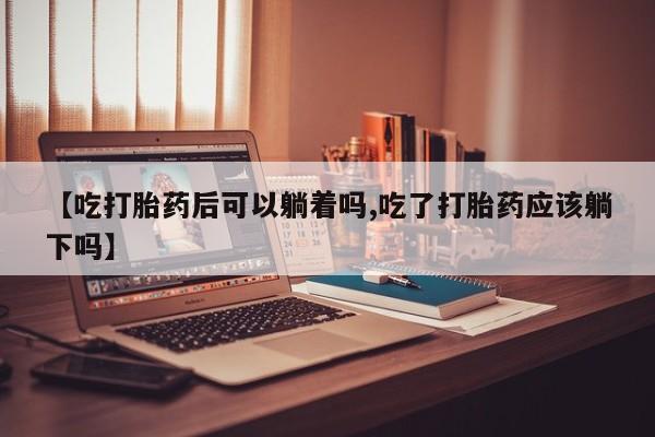买流产药打胎药保密发货【吃打胎药后可以躺着吗,吃了打胎药应该躺下吗】