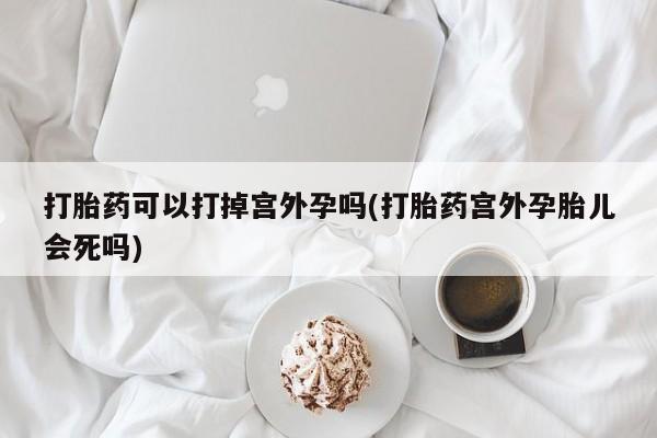 买流产药打胎药保密发货打胎药可以打掉宫外孕吗(打胎药宫外孕胎儿会死吗)