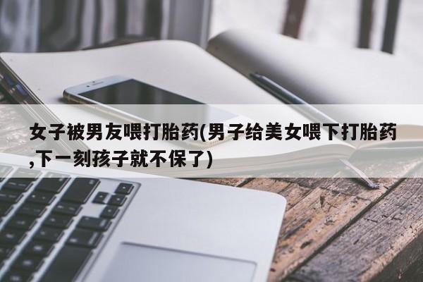 买流产药打胎药保密发货女子被男友喂打胎药(男子给美女喂下打胎药,下一刻孩子就不保了)