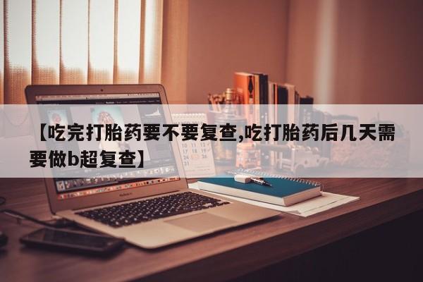 买流产药打胎药保密发货【吃完打胎药要不要复查,吃打胎药后几天需要做b超复查】
