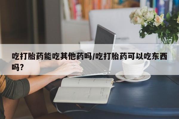 买流产药打胎药保密发货吃打胎药能吃其他药吗/吃打胎药可以吃东西吗?