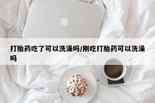 买流产药打胎药保密发货打胎药吃了可以洗澡吗/刚吃打胎药可以洗澡吗