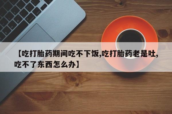 买流产药打胎药保密发货【吃打胎药期间吃不下饭,吃打胎药老是吐,吃不了东西怎么办】