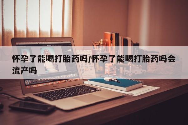 买流产药打胎药保密发货怀孕了能喝打胎药吗/怀孕了能喝打胎药吗会流产吗