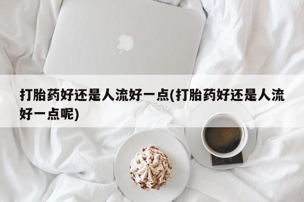买流产药打胎药保密发货打胎药好还是人流好一点(打胎药好还是人流好一点呢)