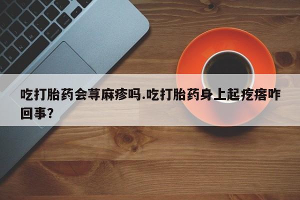 买流产药打胎药保密发货吃打胎药会荨麻疹吗.吃打胎药身上起疙瘩咋回事？