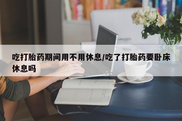 买流产药打胎药保密发货吃打胎药期间用不用休息/吃了打胎药要卧床休息吗