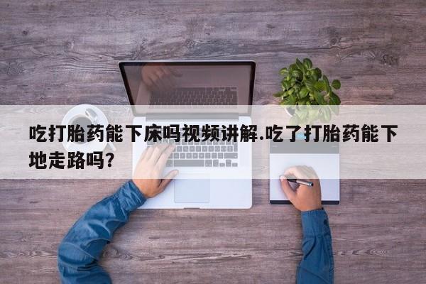 买流产药打胎药保密发货吃打胎药能下床吗视频讲解.吃了打胎药能下地走路吗？