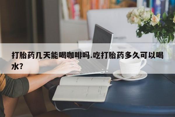 买流产药打胎药保密发货打胎药几天能喝咖啡吗.吃打胎药多久可以喝水？