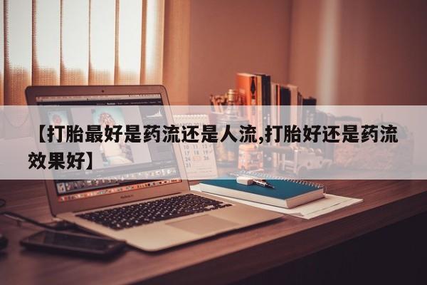 买流产药打胎药保密发货【打胎最好是药流还是人流,打胎好还是药流效果好】
