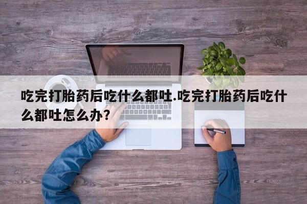 买流产药打胎药保密发货吃完打胎药后吃什么都吐.吃完打胎药后吃什么都吐怎么办？