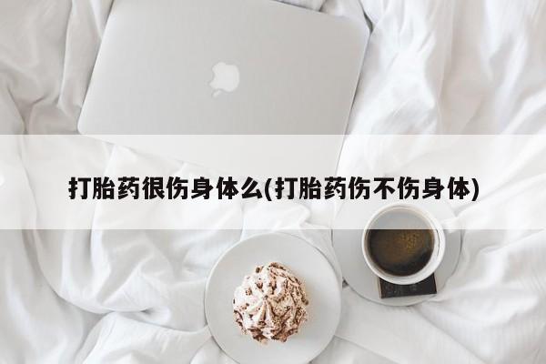 买流产药打胎药保密发货打胎药很伤身体么(打胎药伤不伤身体)