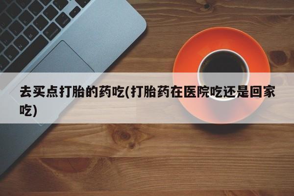 买流产药打胎药保密发货去买点打胎的药吃(打胎药在医院吃还是回家吃)