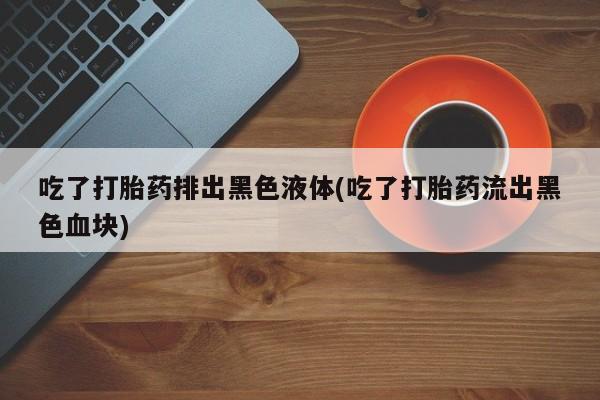 买流产药打胎药保密发货吃了打胎药排出黑色液体(吃了打胎药流出黑色血块)