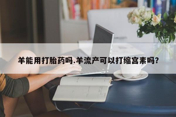 买流产药打胎药保密发货羊能用打胎药吗.羊流产可以打缩宫素吗？